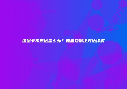流量卡不派送怎么办？原因及解决方法详解