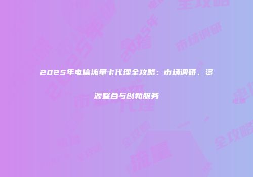 2025年电信流量卡代理全攻略：市场调研、资源整合与创新服务