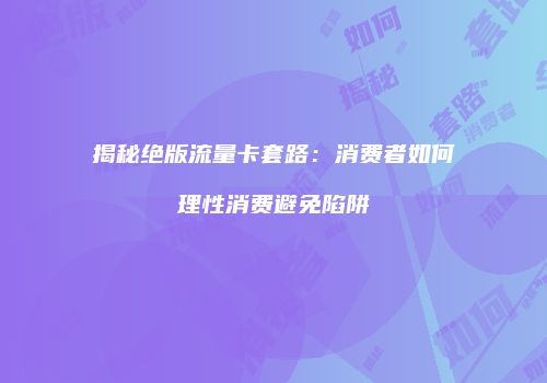 揭秘绝版流量卡套路:消费者如何理性消费避免陷阱