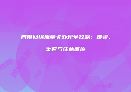 自带网络流量卡办理全攻略:步骤、渠道与注意事项