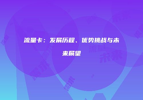 流量卡：发展历程、优势挑战与未来展望