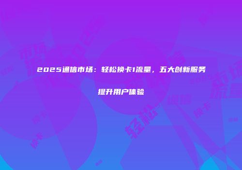 2025通信市场:轻松换卡1流量,五大创新服务提升用户体验