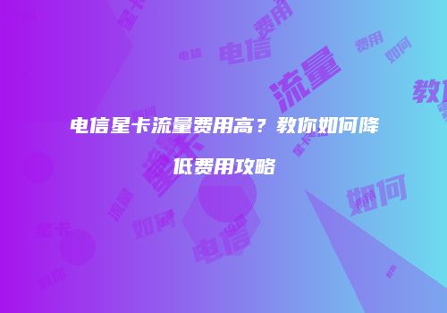 电信星卡流量费用高？教你如何降低费用攻略