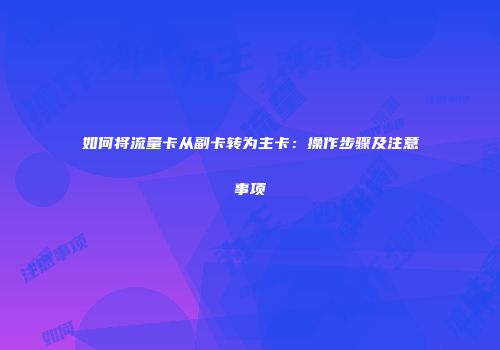 如何将流量卡从副卡转为主卡：操作步骤及注意事项