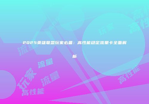 2025英雄联盟玩家必备：高性能稳定流量卡全面解析