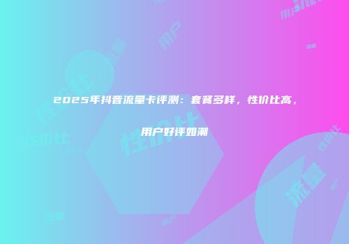 2025年抖音流量卡评测：套餐多样，性价比高，用户好评如潮