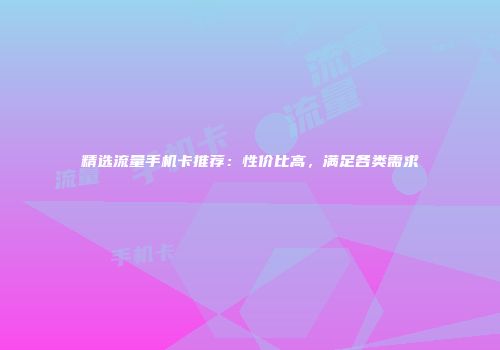 精选流量手机卡推荐：性价比高，满足各类需求
