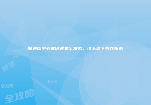 联通流量卡注销退费全攻略:线上线下操作指南