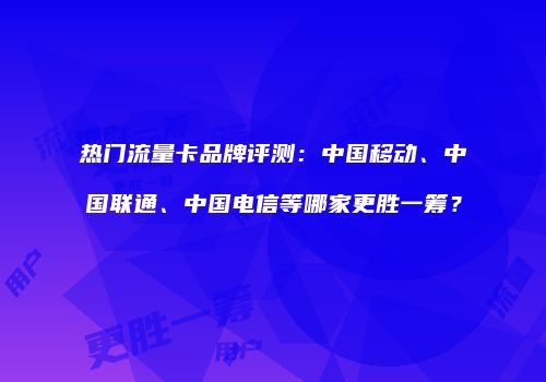 热门流量卡品牌评测：中国移动、中国联通、中国电信等哪家更胜一筹？