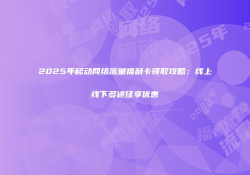 2025年移动网络流量福利卡领取攻略：线上线下多途径享优惠