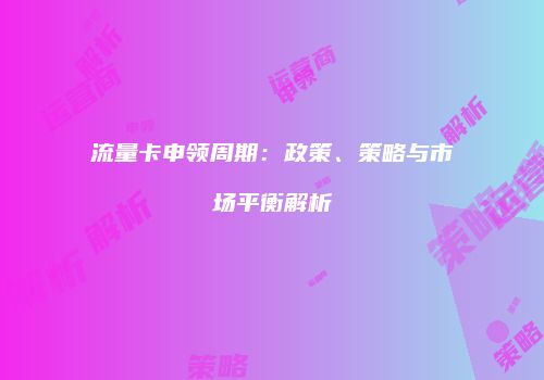 流量卡申领周期：政策、策略与市场平衡解析
