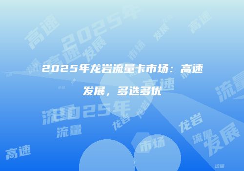 2025年龙岩流量卡市场：高速发展，多选多优