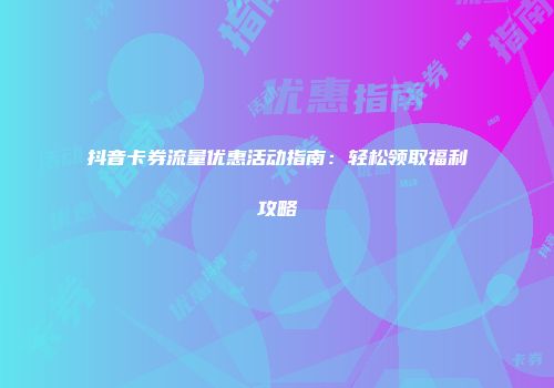 抖音卡券流量优惠活动指南:轻松领取福利攻略