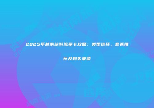 2025年越南旅游流量卡攻略：类型选择、套餐推荐及购买渠道