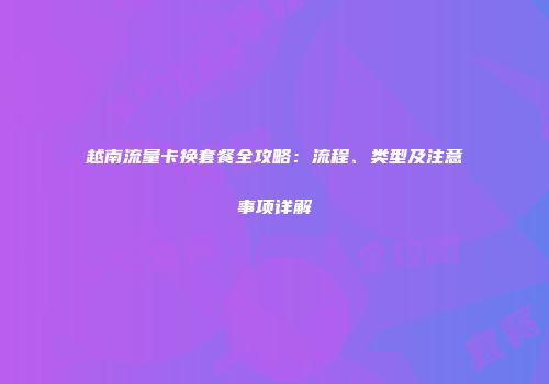 越南流量卡换套餐全攻略：流程、类型及注意事项详解