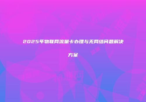2025年物联网流量卡办理与无网络问题解决方案