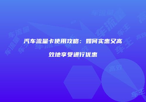 汽车流量卡使用攻略:如何实惠又高效地享受通行优惠
