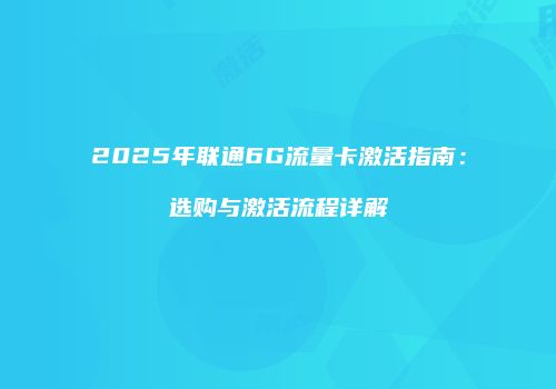 2025年联通6G流量卡激活指南：选购与激活流程详解