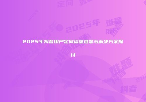 2025年抖音用户定向流量难题与解决方案探讨
