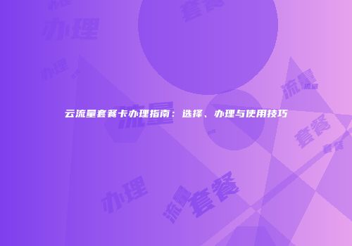 云流量套餐卡办理指南：选择、办理与使用技巧