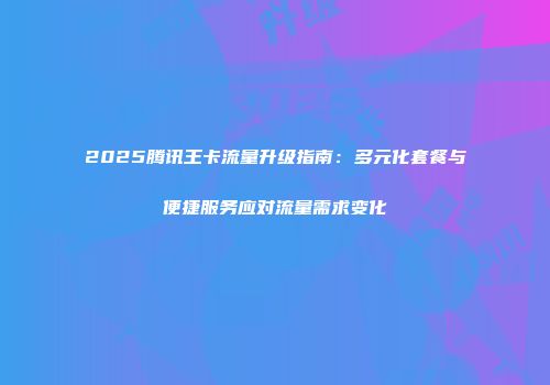 2025腾讯王卡流量升级指南:多元化套餐与便捷服务应对流量需求变化