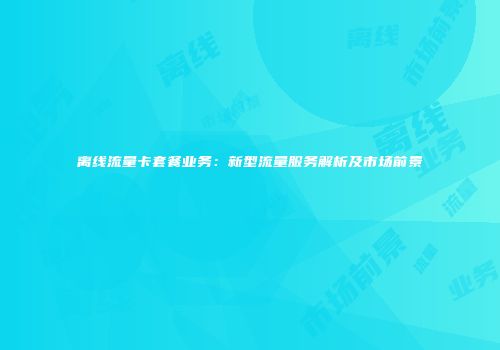 离线流量卡套餐业务：新型流量服务解析及市场前景