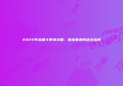 2025年流量卡更换攻略：适应联通网络全指南
