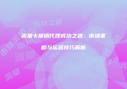 流量卡推销代理成功之道：市场策略与运营技巧解析