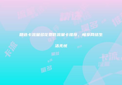 精选卡流量多花费低流量卡推荐,畅享网络生活无忧