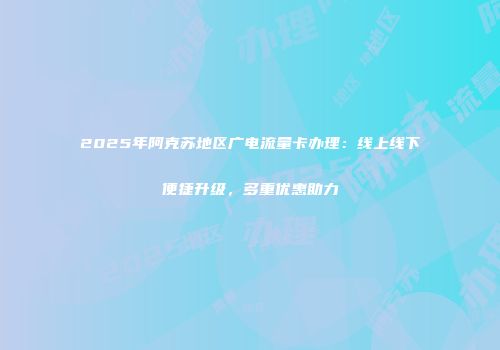 2025年阿克苏地区广电流量卡办理:线上线下便捷升级,多重优惠助力