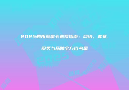 2025郑州流量卡选择指南：网络、套餐、服务与品牌全方位考量