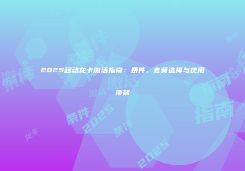 2025移动龙卡激活指南:条件、套餐选择与使用须知