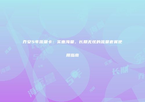 乔安5年流量卡:实惠海量,长期无忧的流量套餐使用指南