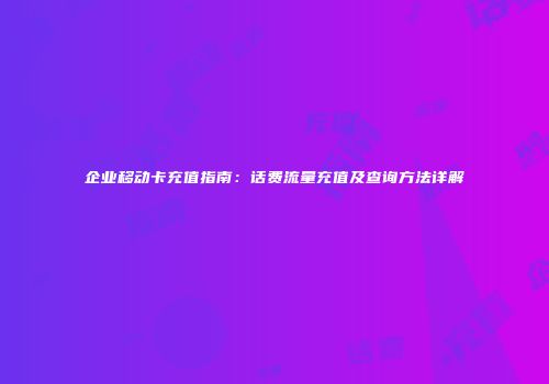 企业移动卡充值指南:话费流量充值及查询方法详解