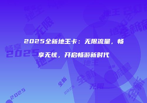 2025全新地王卡：无限流量，畅享无忧，开启畅游新时代