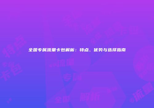 全国专属流量卡包解析：特点、优势与选择指南