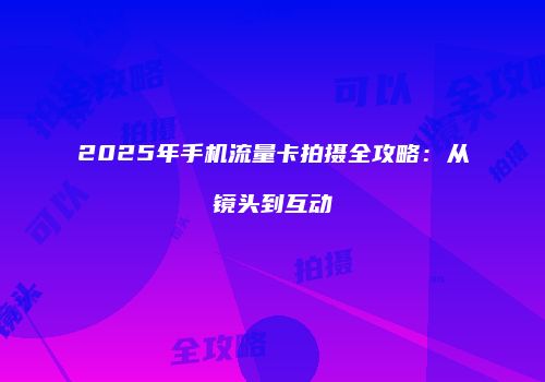 2025年手机流量卡拍摄全攻略:从镜头到互动