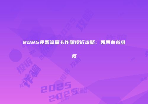2025免费流量卡诈骗投诉攻略：如何有效维权