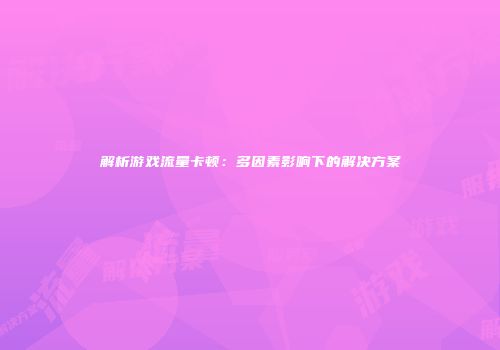 解析游戏流量卡顿：多因素影响下的解决方案