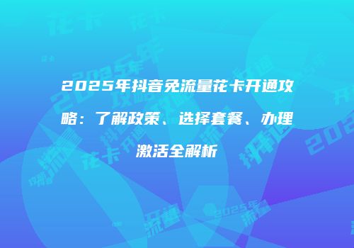 2025年抖音免流量花卡开通攻略：了解政策、选择套餐、办理激活全解析