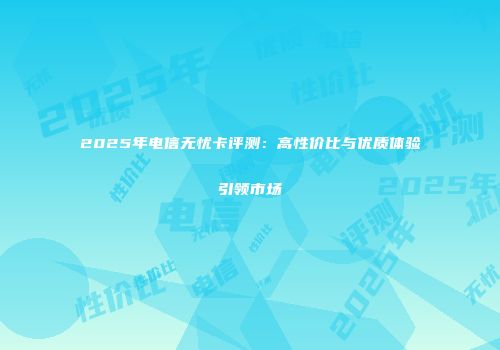 2025年电信无忧卡评测：高性价比与优质体验引领市场