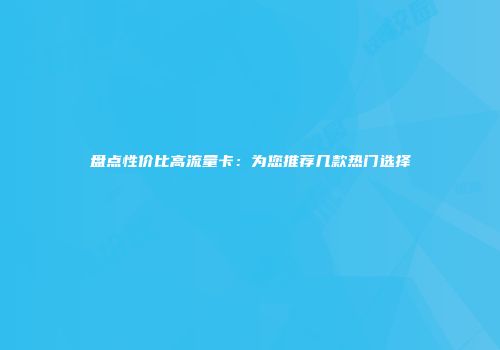 盘点性价比高流量卡:为您推荐几款热门选择