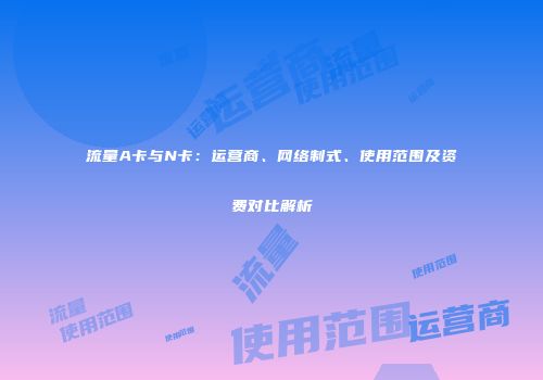 流量A卡与N卡：运营商、网络制式、使用范围及资费对比解析