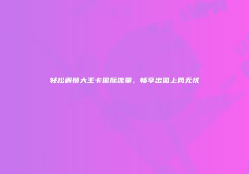 轻松解锁大王卡国际流量,畅享出国上网无忧