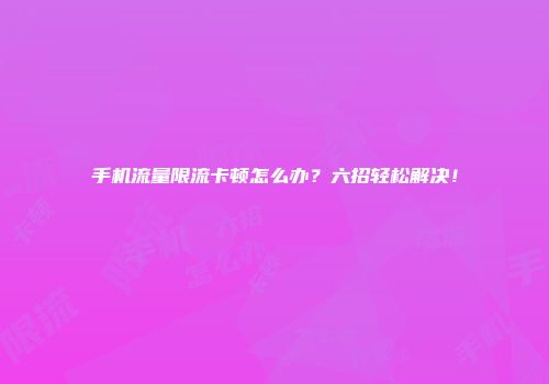 手机流量限流卡顿怎么办?六招轻松解决!