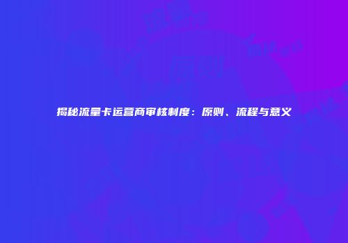 揭秘流量卡运营商审核制度：原则、流程与意义