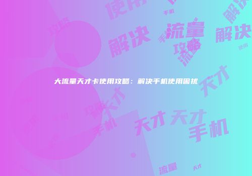 大流量天才卡使用攻略:解决手机使用困扰