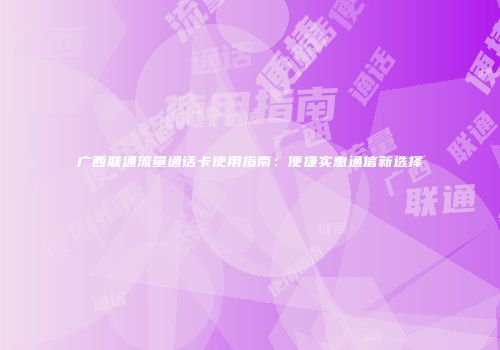 广西联通流量通话卡使用指南：便捷实惠通信新选择