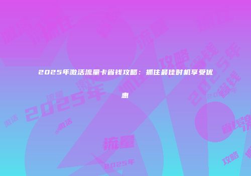 2025年激活流量卡省钱攻略：抓住最佳时机享受优惠