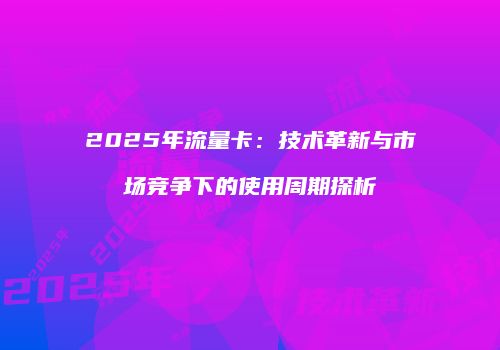 2025年流量卡:技术革新与市场竞争下的使用周期探析